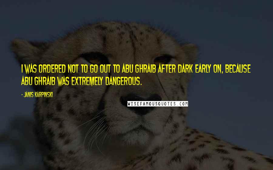 Janis Karpinski Quotes: I was ordered not to go out to Abu Ghraib after dark early on, because Abu Ghraib was extremely dangerous.