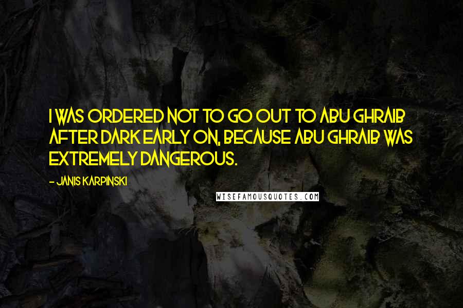 Janis Karpinski Quotes: I was ordered not to go out to Abu Ghraib after dark early on, because Abu Ghraib was extremely dangerous.