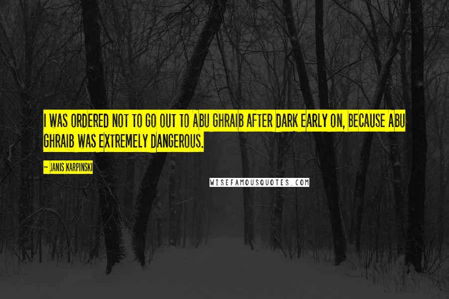 Janis Karpinski Quotes: I was ordered not to go out to Abu Ghraib after dark early on, because Abu Ghraib was extremely dangerous.