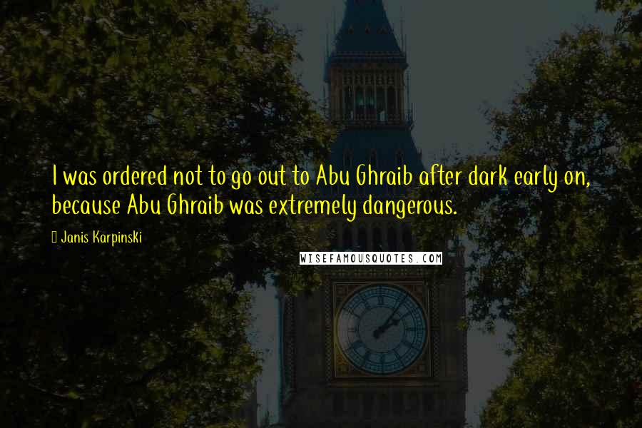 Janis Karpinski Quotes: I was ordered not to go out to Abu Ghraib after dark early on, because Abu Ghraib was extremely dangerous.