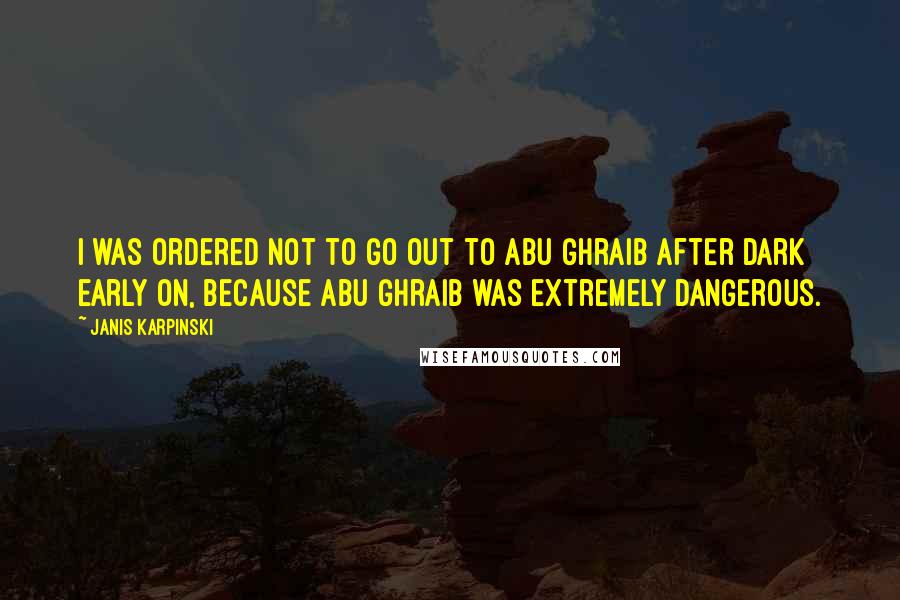 Janis Karpinski Quotes: I was ordered not to go out to Abu Ghraib after dark early on, because Abu Ghraib was extremely dangerous.