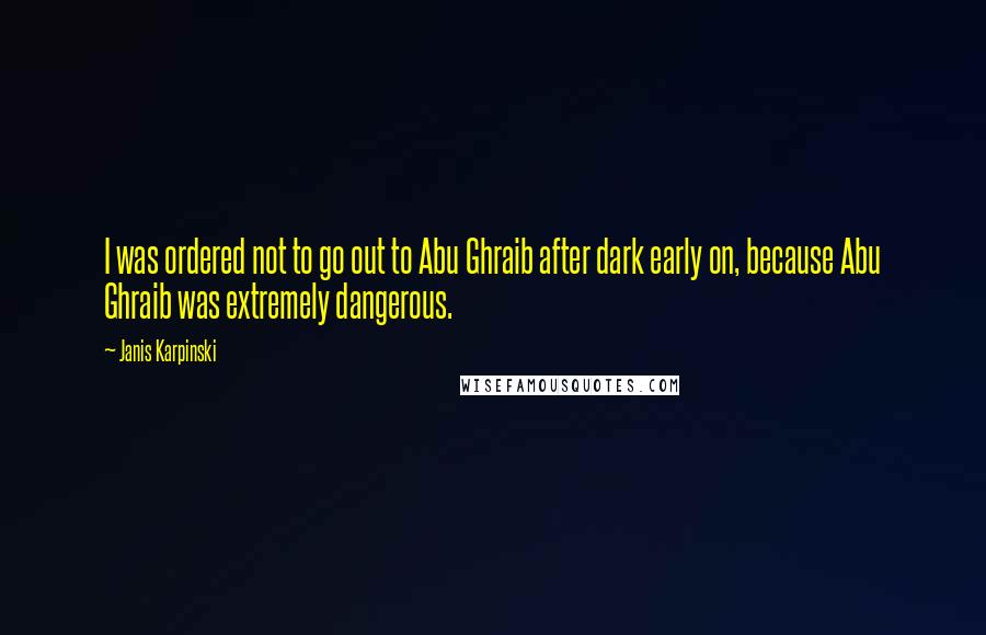 Janis Karpinski Quotes: I was ordered not to go out to Abu Ghraib after dark early on, because Abu Ghraib was extremely dangerous.