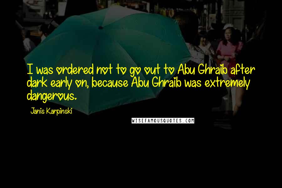 Janis Karpinski Quotes: I was ordered not to go out to Abu Ghraib after dark early on, because Abu Ghraib was extremely dangerous.