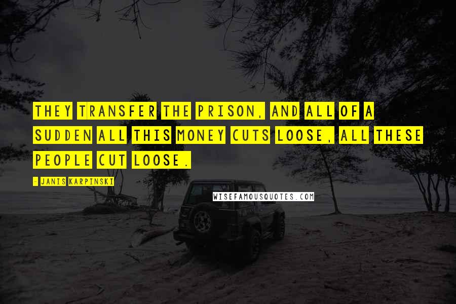 Janis Karpinski Quotes: They transfer the prison, and all of a sudden all this money cuts loose, all these people cut loose.