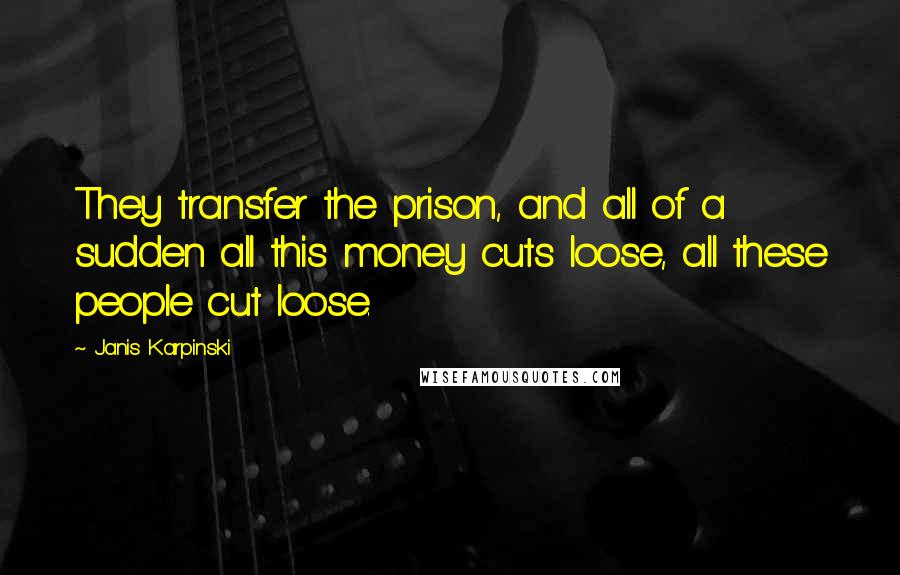 Janis Karpinski Quotes: They transfer the prison, and all of a sudden all this money cuts loose, all these people cut loose.