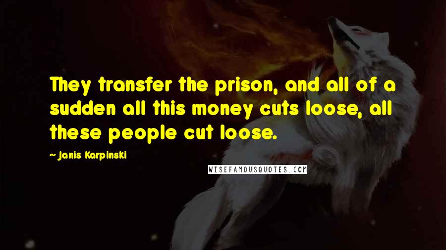 Janis Karpinski Quotes: They transfer the prison, and all of a sudden all this money cuts loose, all these people cut loose.