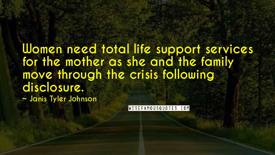 Janis Tyler Johnson Quotes: Women need total life support services for the mother as she and the family move through the crisis following disclosure.