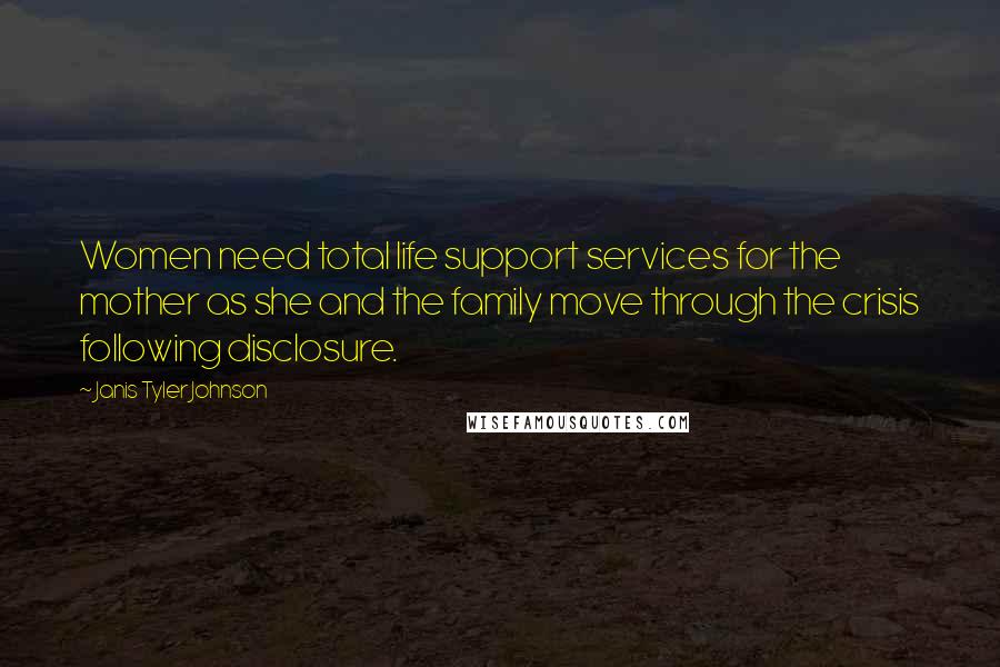 Janis Tyler Johnson Quotes: Women need total life support services for the mother as she and the family move through the crisis following disclosure.