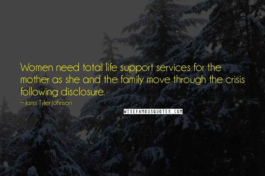 Janis Tyler Johnson Quotes: Women need total life support services for the mother as she and the family move through the crisis following disclosure.