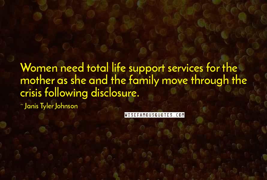 Janis Tyler Johnson Quotes: Women need total life support services for the mother as she and the family move through the crisis following disclosure.