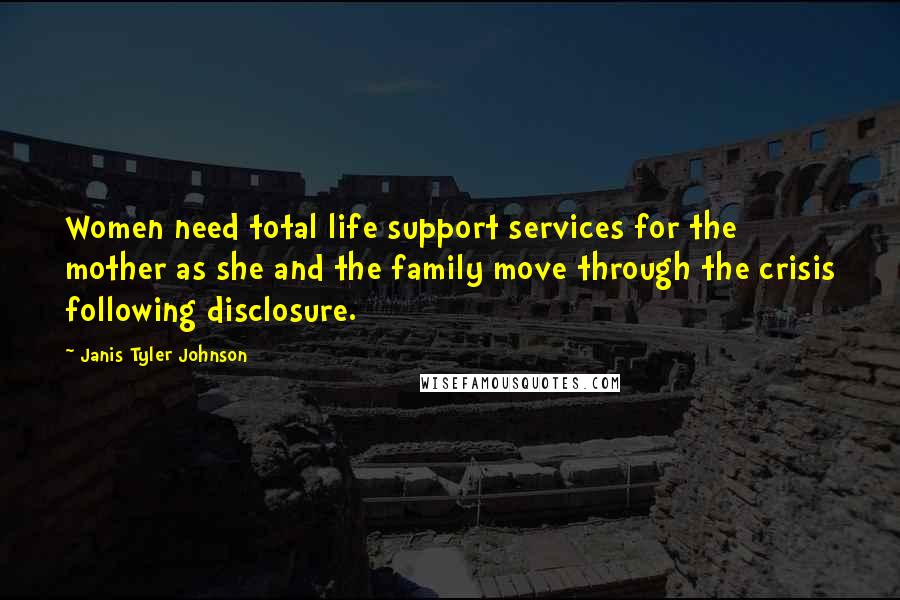 Janis Tyler Johnson Quotes: Women need total life support services for the mother as she and the family move through the crisis following disclosure.