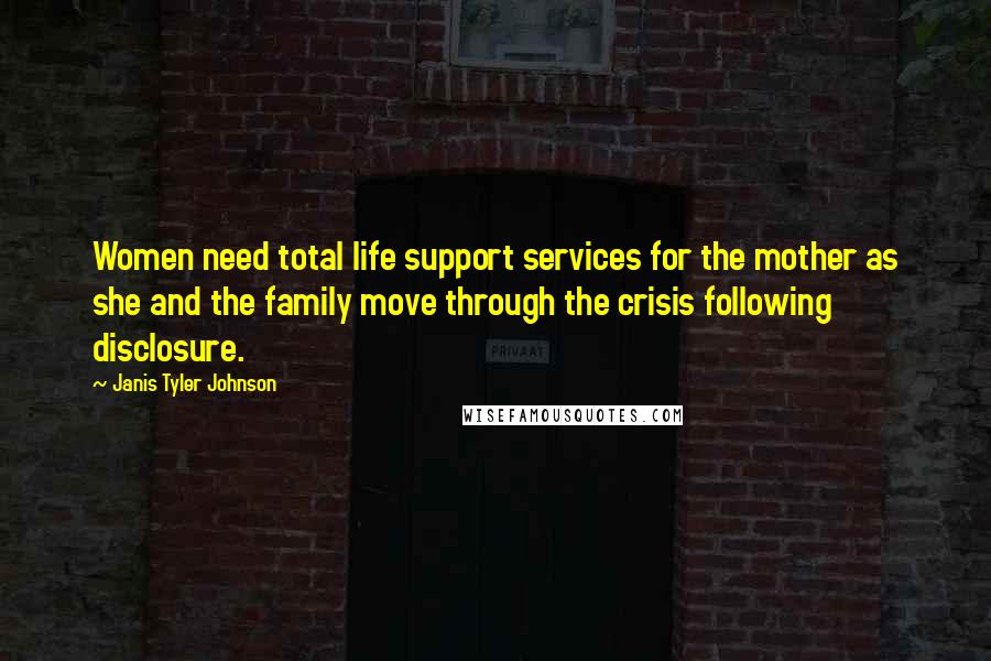Janis Tyler Johnson Quotes: Women need total life support services for the mother as she and the family move through the crisis following disclosure.