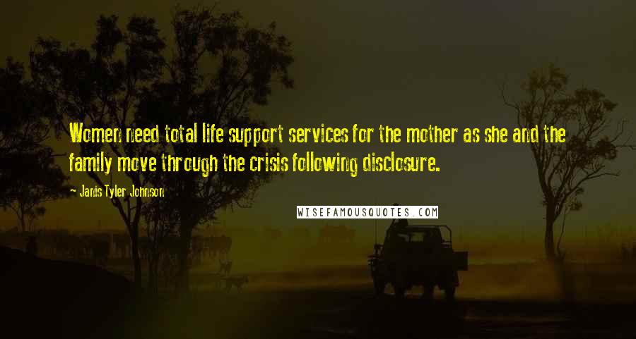 Janis Tyler Johnson Quotes: Women need total life support services for the mother as she and the family move through the crisis following disclosure.