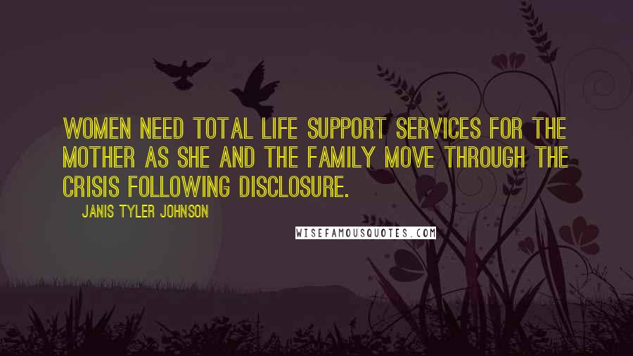 Janis Tyler Johnson Quotes: Women need total life support services for the mother as she and the family move through the crisis following disclosure.