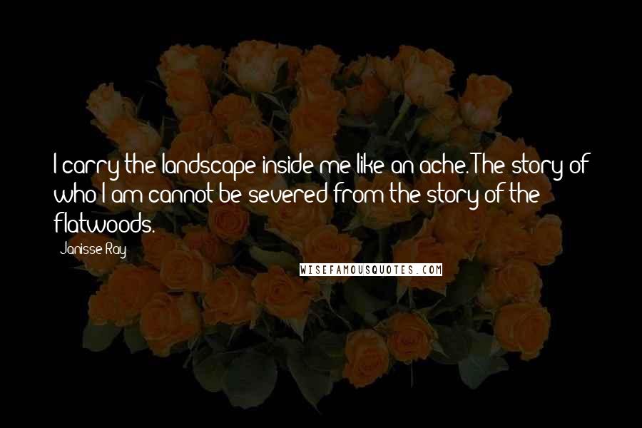 Janisse Ray Quotes: I carry the landscape inside me like an ache. The story of who I am cannot be severed from the story of the flatwoods.