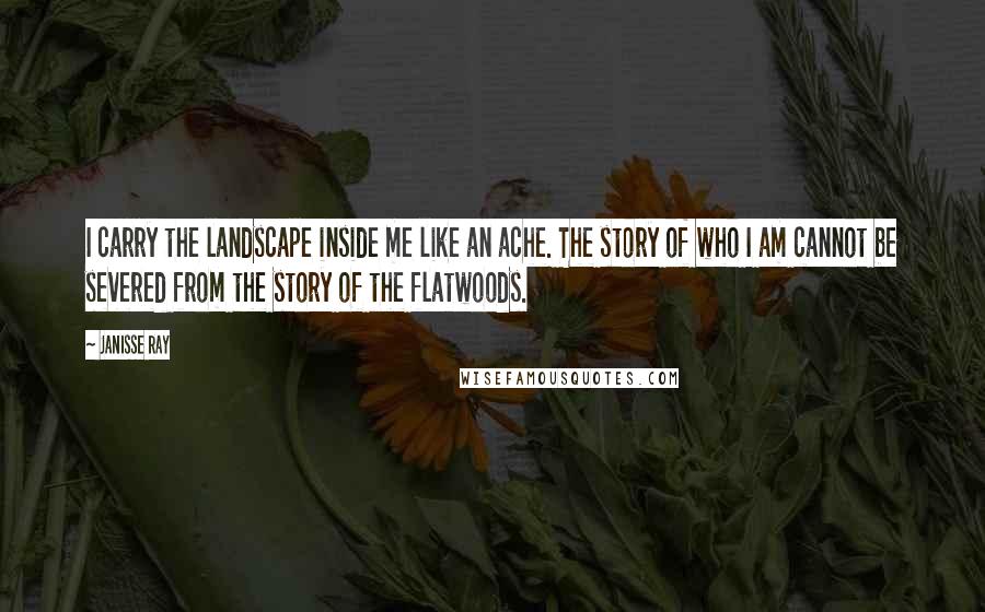 Janisse Ray Quotes: I carry the landscape inside me like an ache. The story of who I am cannot be severed from the story of the flatwoods.