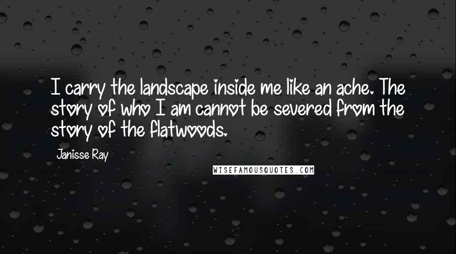 Janisse Ray Quotes: I carry the landscape inside me like an ache. The story of who I am cannot be severed from the story of the flatwoods.