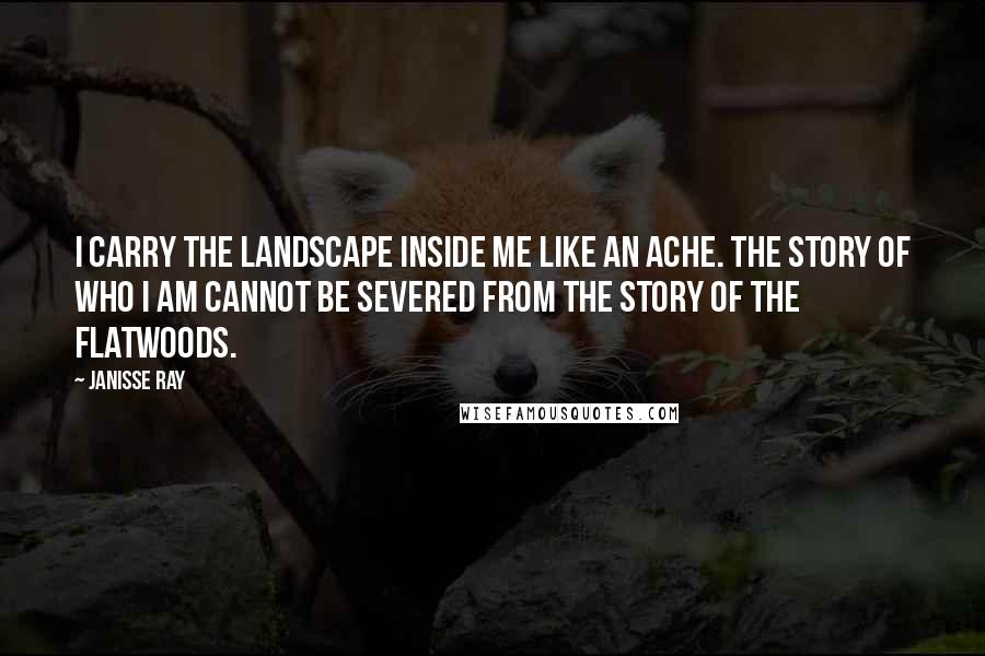 Janisse Ray Quotes: I carry the landscape inside me like an ache. The story of who I am cannot be severed from the story of the flatwoods.