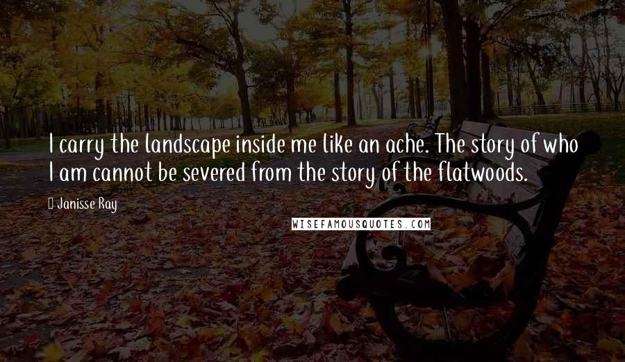 Janisse Ray Quotes: I carry the landscape inside me like an ache. The story of who I am cannot be severed from the story of the flatwoods.