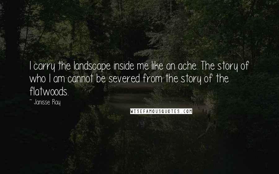 Janisse Ray Quotes: I carry the landscape inside me like an ache. The story of who I am cannot be severed from the story of the flatwoods.