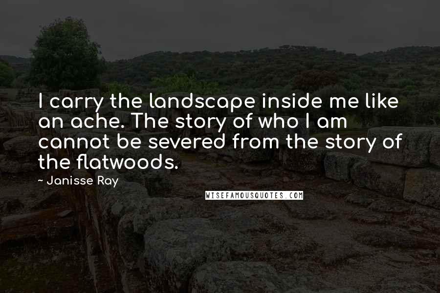 Janisse Ray Quotes: I carry the landscape inside me like an ache. The story of who I am cannot be severed from the story of the flatwoods.