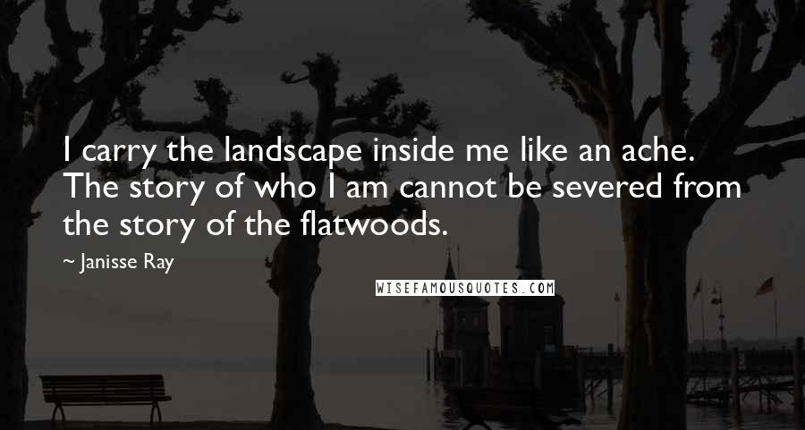 Janisse Ray Quotes: I carry the landscape inside me like an ache. The story of who I am cannot be severed from the story of the flatwoods.