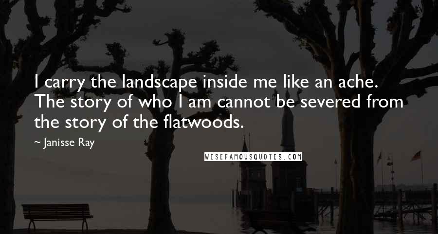 Janisse Ray Quotes: I carry the landscape inside me like an ache. The story of who I am cannot be severed from the story of the flatwoods.