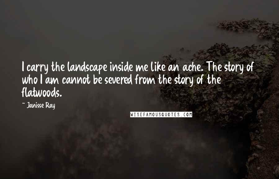 Janisse Ray Quotes: I carry the landscape inside me like an ache. The story of who I am cannot be severed from the story of the flatwoods.