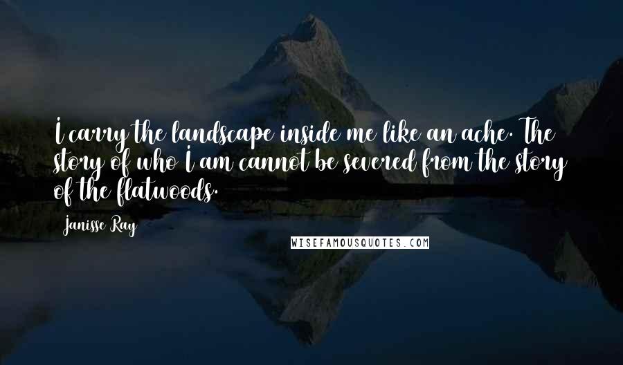 Janisse Ray Quotes: I carry the landscape inside me like an ache. The story of who I am cannot be severed from the story of the flatwoods.
