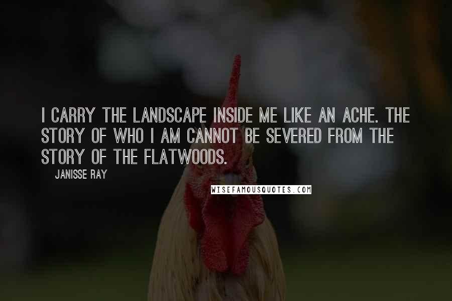 Janisse Ray Quotes: I carry the landscape inside me like an ache. The story of who I am cannot be severed from the story of the flatwoods.