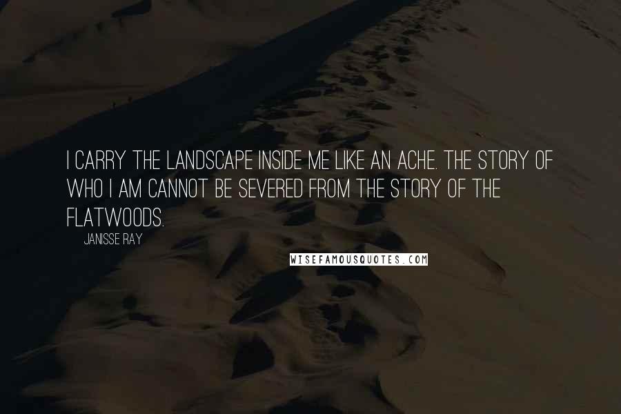 Janisse Ray Quotes: I carry the landscape inside me like an ache. The story of who I am cannot be severed from the story of the flatwoods.