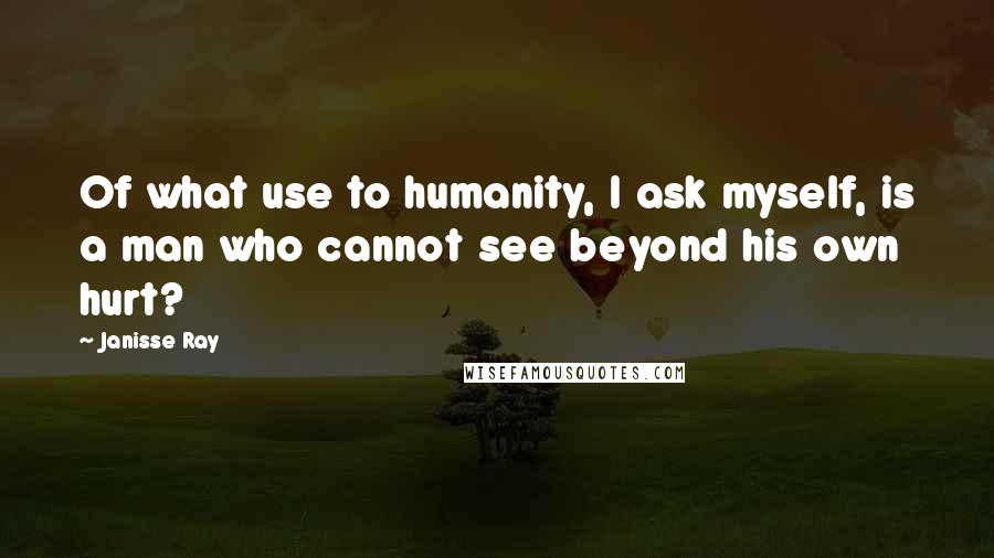 Janisse Ray Quotes: Of what use to humanity, I ask myself, is a man who cannot see beyond his own hurt?