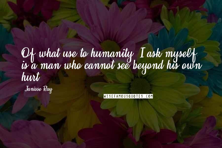 Janisse Ray Quotes: Of what use to humanity, I ask myself, is a man who cannot see beyond his own hurt?