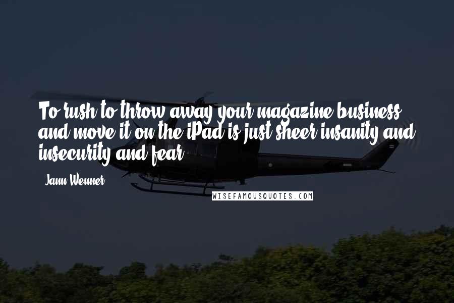 Jann Wenner Quotes: To rush to throw away your magazine business and move it on the iPad is just sheer insanity and insecurity and fear.