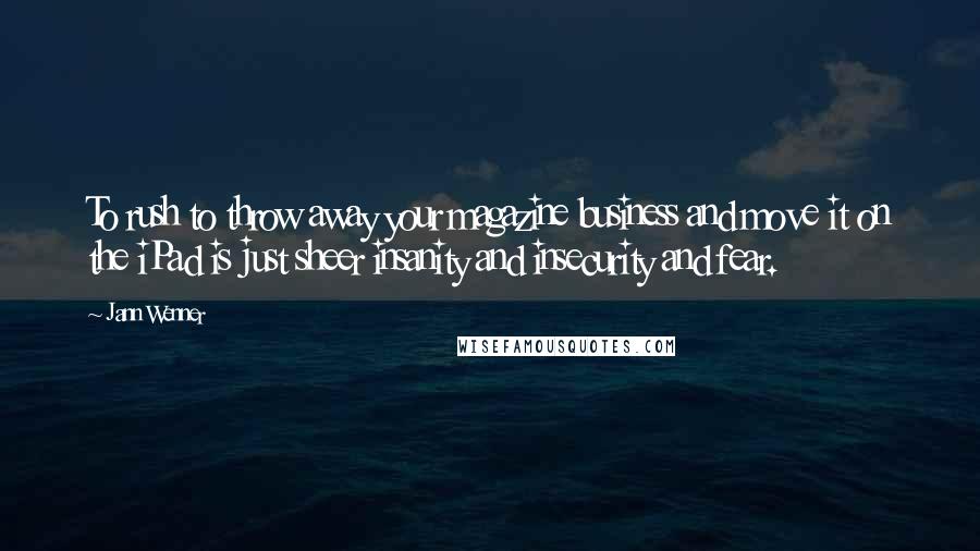 Jann Wenner Quotes: To rush to throw away your magazine business and move it on the iPad is just sheer insanity and insecurity and fear.