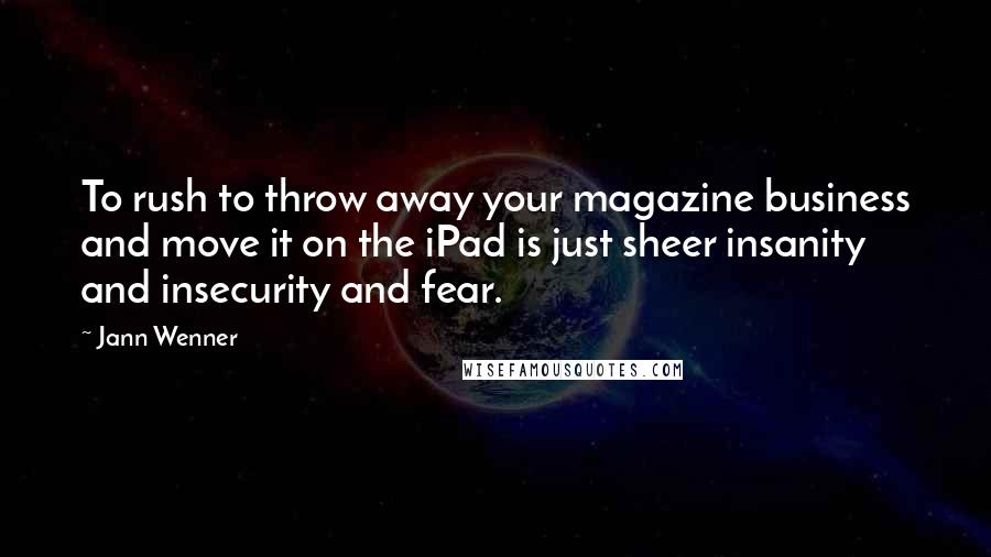 Jann Wenner Quotes: To rush to throw away your magazine business and move it on the iPad is just sheer insanity and insecurity and fear.