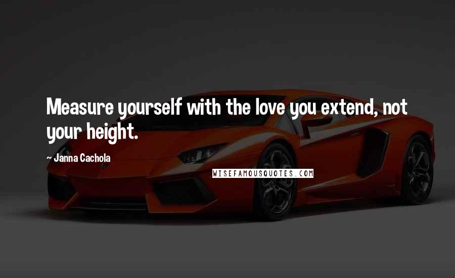 Janna Cachola Quotes: Measure yourself with the love you extend, not your height.