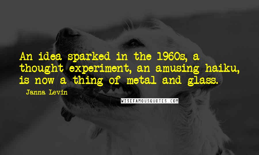 Janna Levin Quotes: An idea sparked in the 1960s, a thought experiment, an amusing haiku, is now a thing of metal and glass.