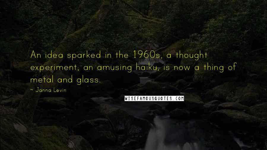 Janna Levin Quotes: An idea sparked in the 1960s, a thought experiment, an amusing haiku, is now a thing of metal and glass.