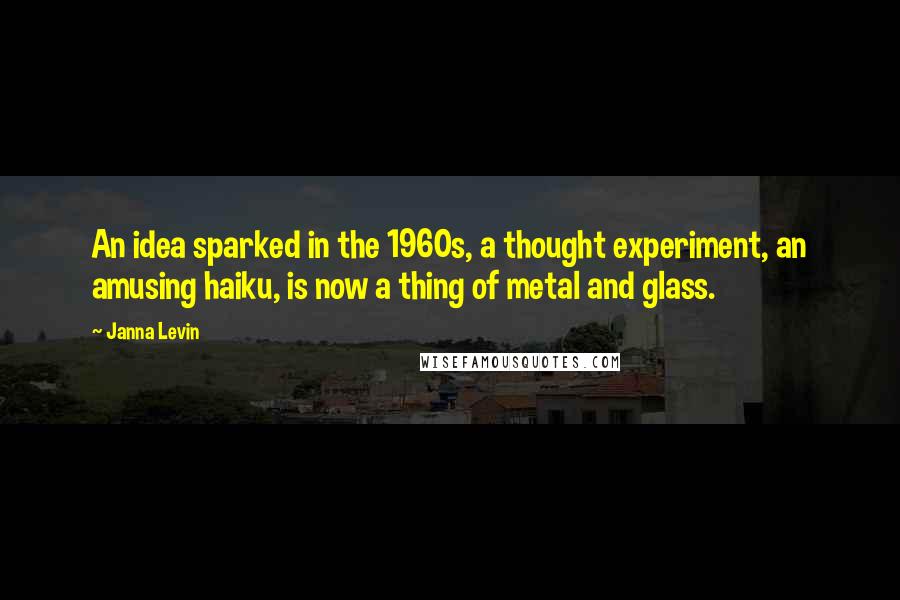 Janna Levin Quotes: An idea sparked in the 1960s, a thought experiment, an amusing haiku, is now a thing of metal and glass.