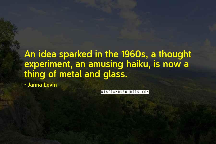 Janna Levin Quotes: An idea sparked in the 1960s, a thought experiment, an amusing haiku, is now a thing of metal and glass.