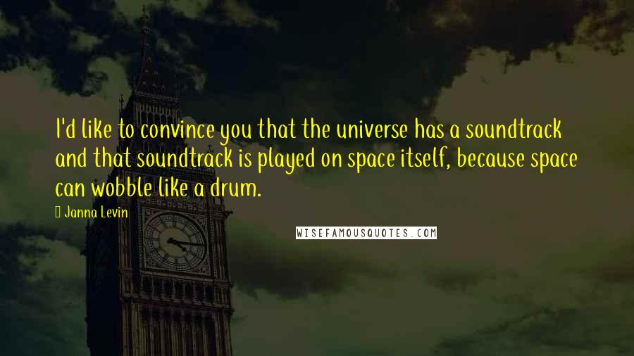 Janna Levin Quotes: I'd like to convince you that the universe has a soundtrack and that soundtrack is played on space itself, because space can wobble like a drum.
