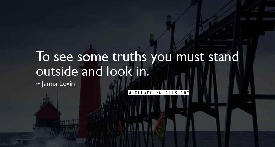 Janna Levin Quotes: To see some truths you must stand outside and look in.