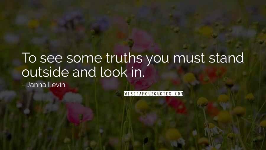 Janna Levin Quotes: To see some truths you must stand outside and look in.