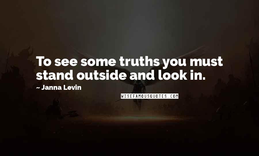 Janna Levin Quotes: To see some truths you must stand outside and look in.