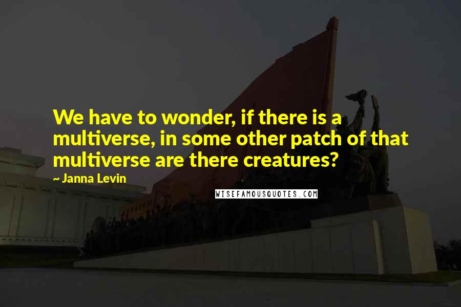 Janna Levin Quotes: We have to wonder, if there is a multiverse, in some other patch of that multiverse are there creatures?