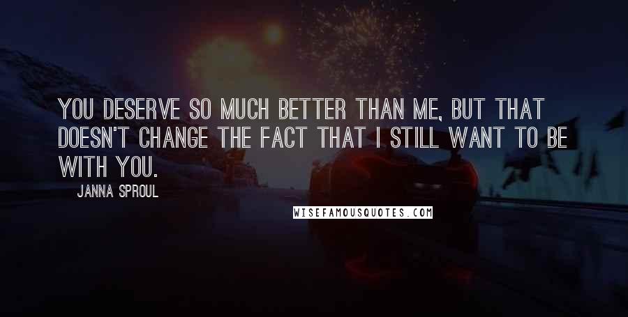 Janna Sproul Quotes: You deserve so much better than me, but that doesn't change the fact that I still want to be with you.