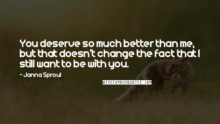 Janna Sproul Quotes: You deserve so much better than me, but that doesn't change the fact that I still want to be with you.
