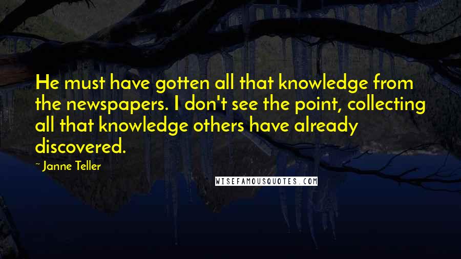 Janne Teller Quotes: He must have gotten all that knowledge from the newspapers. I don't see the point, collecting all that knowledge others have already discovered.