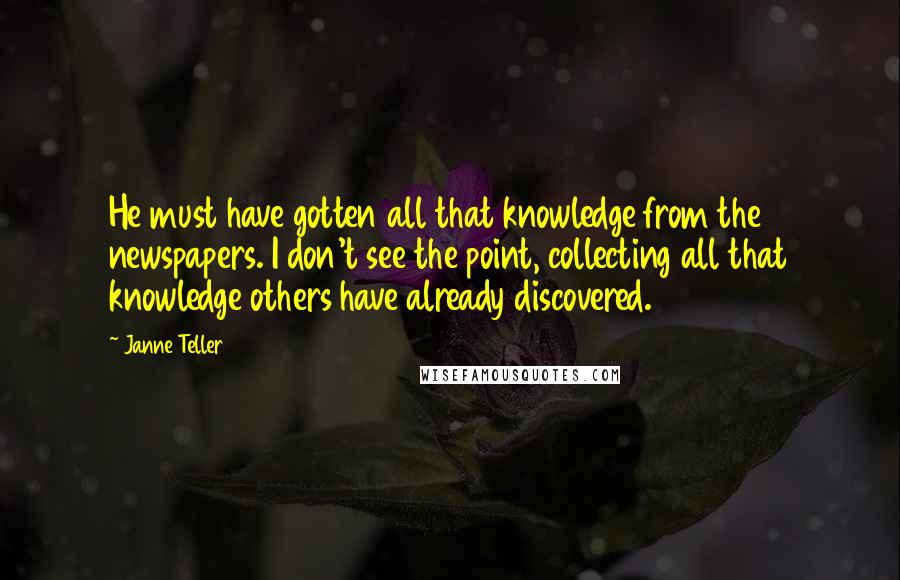 Janne Teller Quotes: He must have gotten all that knowledge from the newspapers. I don't see the point, collecting all that knowledge others have already discovered.